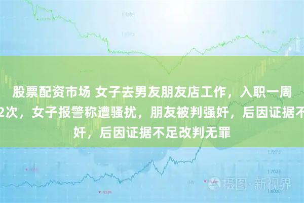 股票配资市场 女子去男友朋友店工作，入职一周便发生关系2次，女子报警称遭骚扰，朋友被判强奸，后因证据不足改判无罪