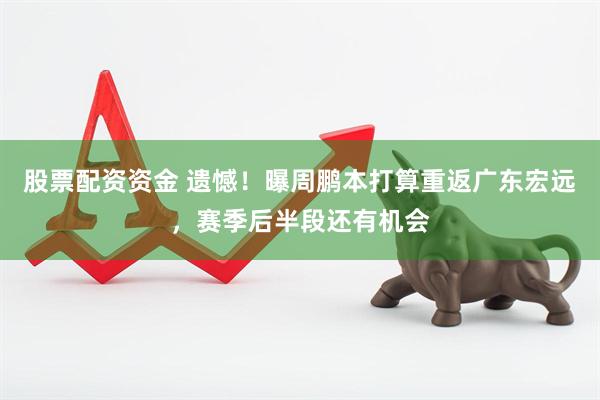 股票配资资金 遗憾！曝周鹏本打算重返广东宏远，赛季后半段还有机会