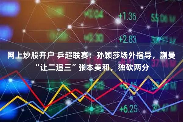 网上炒股开户 乒超联赛：孙颖莎场外指导，蒯曼“让二追三”张本美和，独砍两分
