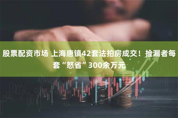 股票配资市场 上海唐镇42套法拍房成交！捡漏者每套“怒省”300余万元