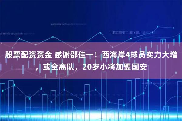 股票配资资金 感谢邵佳一！西海岸4球员实力大增，或全离队，20岁小将加盟国安