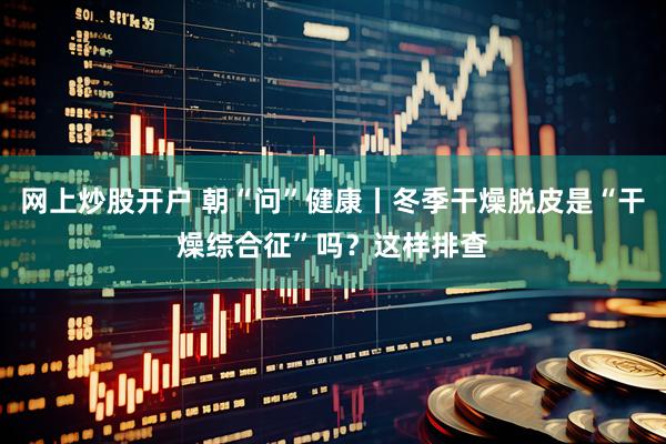 网上炒股开户 朝“问”健康丨冬季干燥脱皮是“干燥综合征”吗？这样排查