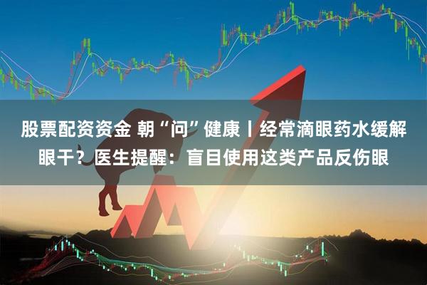 股票配资资金 朝“问”健康丨经常滴眼药水缓解眼干？医生提醒：盲目使用这类产品反伤眼