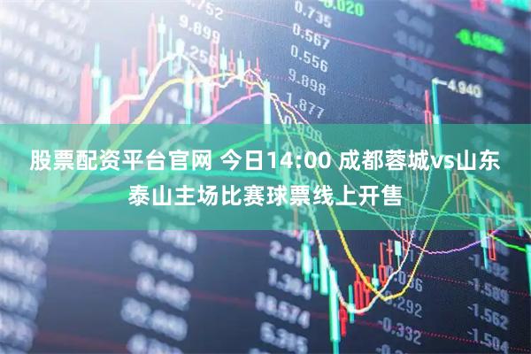 股票配资平台官网 今日14:00 成都蓉城vs山东泰山主场比赛球票线上开售
