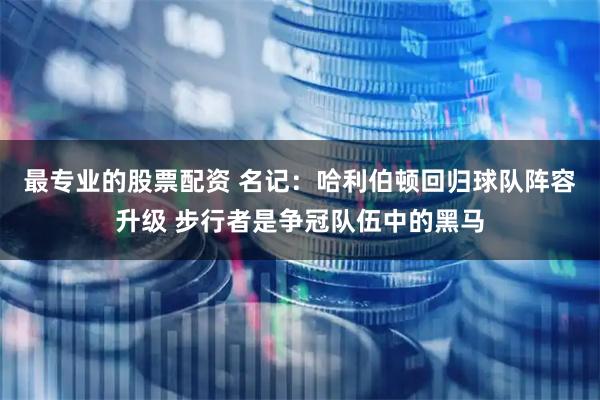 最专业的股票配资 名记：哈利伯顿回归球队阵容升级 步行者是争冠队伍中的黑马