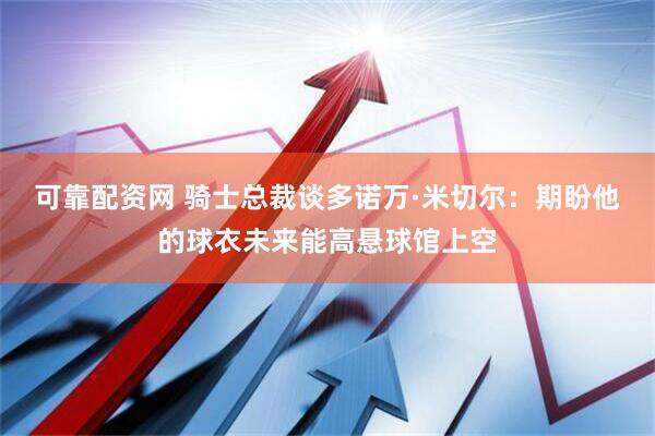 可靠配资网 骑士总裁谈多诺万·米切尔：期盼他的球衣未来能高悬球馆上空